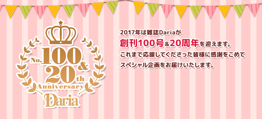 今年は雑誌Dariaが創刊100号突破＆20周年を迎えます。応援してくださったみなさまに感謝をこめてスペシャル企画をお届けいたします。