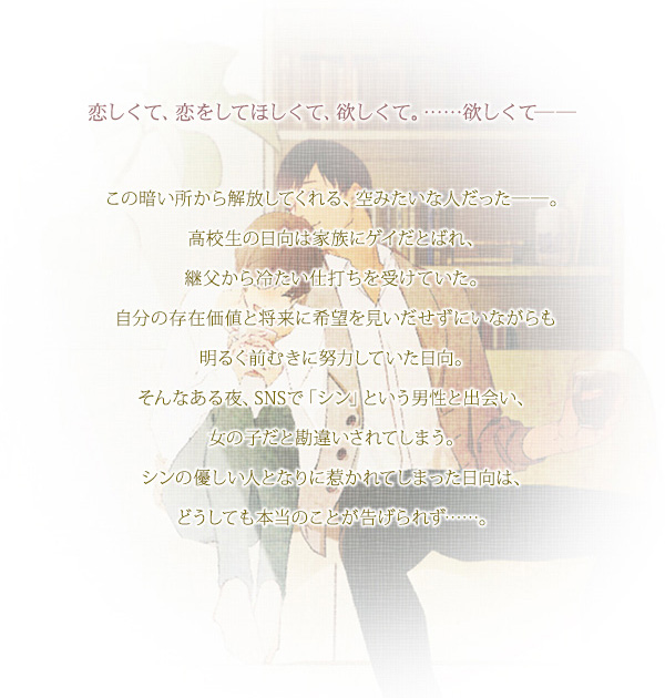 恋しくて、恋をしてほしくて、欲しくて。……欲しくて――
            この暗い所から解放してくれる、空みたいな人だった――。
            高校生の日向は家族にゲイだとばれ、継父から冷たい仕打ちを受けていた。
            自分の存在価値と将来に希望を見いだせずにいながらも明るく前むきに努力していた日向。
            そんなある夜、SNSで「シン」という男性と出会い、女の子だと勘違いされてしまう。
            シンの優しい人となりに惹かれてしまった日向は、どうしても本当のことが告げられず……。