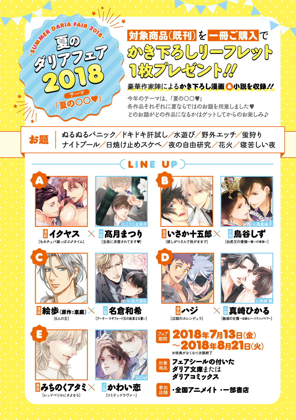 夏のダリアフェア　2018

		対象商品(既刊)を一冊ご購入で
		かき下ろしリーフレット1枚プレゼント！！

		豪華作家陣によるかき下ろし漫画＆小説を収録！！

		今年のテーマは、「夏の○○」
		各作品それぞれに夏ならではのお題を用意しました(ハート)
		どのお題がどの作品になるかはゲットしてからのお楽しみ♪

		■お題
		・ぬるぬるパニック・ドキドキ肝試し・水遊び
		・夜の自由研究・ナイトプール・野外エッチ
		・日焼け止めスケベ・花火・蛍狩り・寝苦しい夜

		■LINE UP
		【漫画】
		(A)
		タイトル：もみチュパ雄っぱぶ♂タイム
		著　　　：イクヤス

		(B)
		タイトル：欲しがりさんで我がままで
		著　　　：いさか十五郎

		(C)
		タイトル：5人の王
		著　　　：絵歩（原作：恵庭）

		(D)
		タイトル：辺獄のカレンデュラ
		著　　　：ハジ

		(E)
		タイトル：レッドベリルにさよなら
		著　　　：みちのくアタミ



		【小説】
		(A)
		タイトル：生徒に求愛されてます▼
		著　　　：髙月まつり 　ill.こうじま奈月

		(B)
		タイトル：白虎王の愛婚～誓いの家族～
		著　　　：鳥谷しず  ill.高星麻子

		(C)
		タイトル：アーサー・ラザフォード氏の純真なる誓い
		著　　　：名倉和希  ill.逆月酒乱

		(D)
		タイトル：魅惑の甘露 ～幼妻はハーフヴァンパイア～
		著　　　：真崎ひかる  ill.明神 翼

		(E)
		タイトル：リミテッドラヴァー
		著　　　：かわい恋 　ill.Ciel


		■フェア期間
		2018年7月13日(金)～2018年8月21日(火)

		■対象商品
		フェアシールの付いたダリア文庫またはダリアコミックス

		■参加店舗
		・全国アニメイト
		・一部書店

		※特典がなくなり次第終了