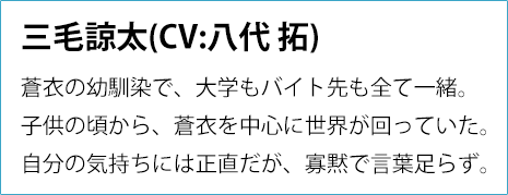 
                沖 蒼衣(CV:斉藤壮馬)
                社交的で明るい大学3年生。
                親友として諒太をとても大切に思っているが、
                彼の本当の気持ちに気づいていない。
