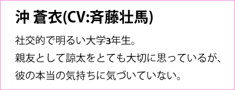 
                三毛諒太(CV:八代 拓)
                蒼衣の幼馴染で、大学もバイト先も全て一緒。
                子供の頃から、蒼衣を中心に世界が回っていた。
                自分の気持ちには正直だが、寡黙で言葉足らず。