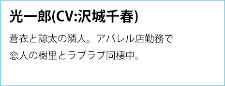 
                光一郎(CV:沢城千春)
                蒼衣と諒太の隣人。
                アパレル店勤務で恋人の樹里と
                ラブラブ同棲中。