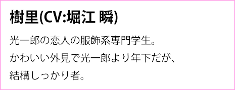 
                樹里(CV:堀江 瞬)
                光一郎の恋人の服飾系専門学生。
                かわいい外見で光一郎より年下だが、
                結構しっかり者。